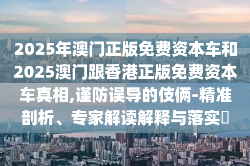 2025年澳門正版免費(fèi)資本車和2025澳門跟香港正版免費(fèi)資本車真相,謹(jǐn)防誤導(dǎo)的伎倆-精準(zhǔn)剖析、專家解讀解釋與落實(shí)?