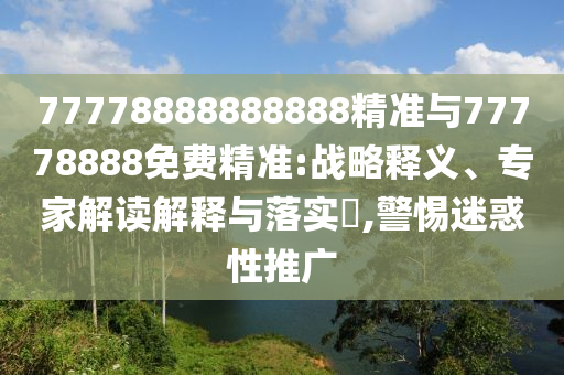 77778888888888精準(zhǔn)與77778888免費(fèi)精準(zhǔn):戰(zhàn)略釋義、專家解讀解釋與落實(shí)?,警惕迷惑性推廣