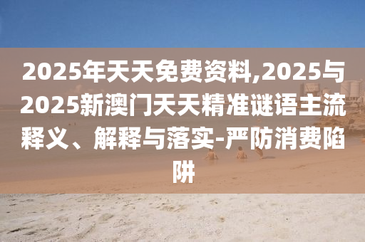 2025年天天免費資料,2025與2025新澳門天天精準謎語主流釋義、解釋與落實-嚴防消費陷阱