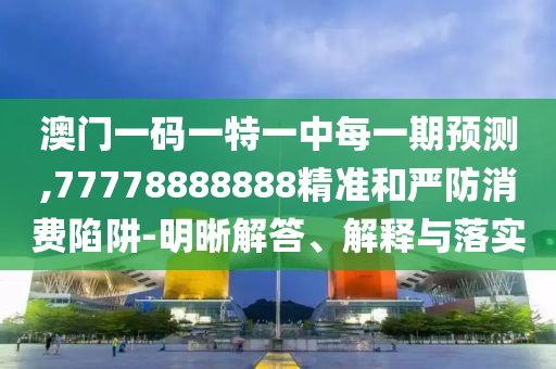 澳門一碼一特一中每一期預測,77778888888精準和嚴防消費陷阱-明晰解答、解釋與落實