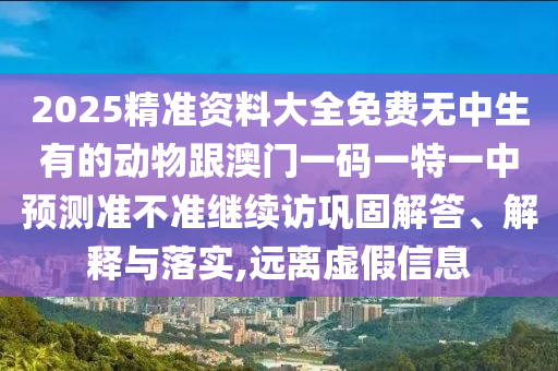 2025精準(zhǔn)資料大全免費(fèi)無(wú)中生有的動(dòng)物跟澳門(mén)一碼一特一中預(yù)測(cè)準(zhǔn)不準(zhǔn)繼續(xù)訪鞏固解答、解釋與落實(shí),遠(yuǎn)離虛假信息