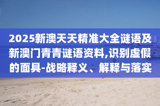 2025新澳天天精準大全謎語及新澳門青青謎語資料,識別虛假的面具-戰略釋義、解釋與落實