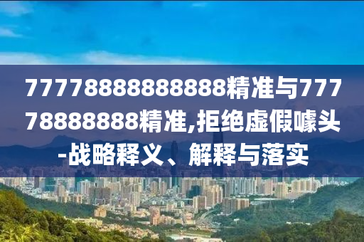 77778888888888精準(zhǔn)與77778888888精準(zhǔn),拒絕虛假噱頭-戰(zhàn)略釋義、解釋與落實(shí)