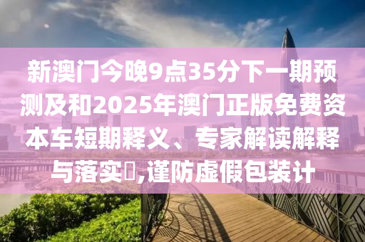 新澳門今晚9點35分下一期預測及和2025年澳門正版免費資本車短期釋義、專家解讀解釋與落實?,謹防虛假包裝計