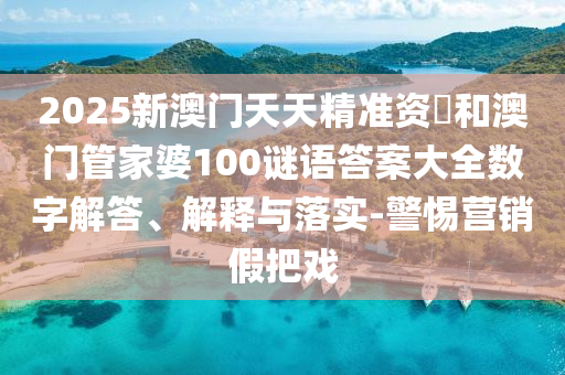 2025新澳門天天精準(zhǔn)資枓和澳門管家婆100謎語(yǔ)答案大全數(shù)字解答、解釋與落實(shí)-警惕營(yíng)銷假把戲
