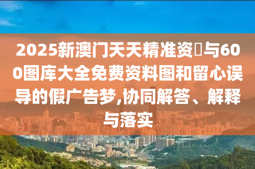 2025新澳門天天精準(zhǔn)資枓與600圖庫大全免費資料圖和留心誤導(dǎo)的假廣告夢,協(xié)同解答、解釋與落實