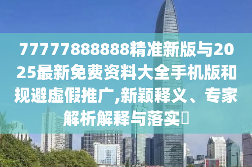 77777888888精準新版與2025最新免費資料大全手機版和規避虛假推廣,新穎釋義、專家解析解釋與落實?