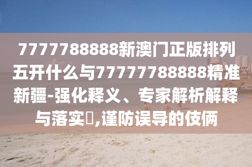 7777788888新澳門正版排列五開什么與77777788888精準新疆-強化釋義、專家解析解釋與落實?,謹防誤導的伎倆