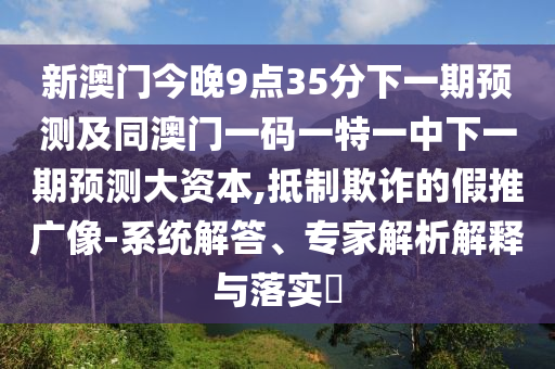 新澳門今晚9點35分下一期預(yù)測及同澳門一碼一特一中下一期預(yù)測大資本,抵制欺詐的假推廣像-系統(tǒng)解答、專家解析解釋與落實?