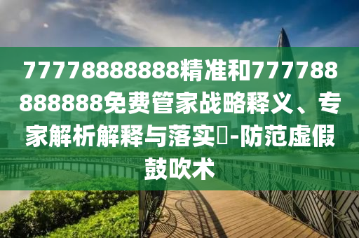 77778888888精準和777788888888免費管家戰略釋義、專家解析解釋與落實?-防范虛假鼓吹術