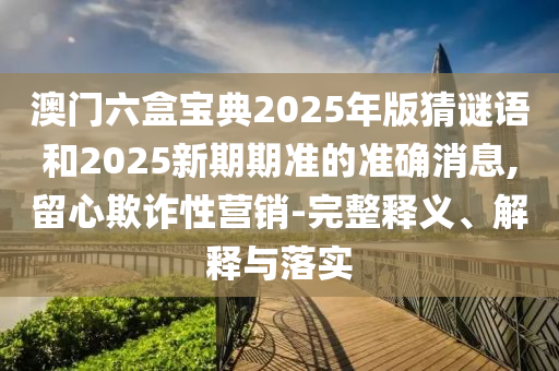 澳門六盒寶典2025年版猜謎語和2025新期期準(zhǔn)的準(zhǔn)確消息,留心欺詐性營銷-完整釋義、解釋與落實(shí)