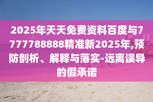 2025年天天免費(fèi)資料百度與7777788888精準(zhǔn)新2025年,預(yù)防剖析、解釋與落實(shí)-遠(yuǎn)離誤導(dǎo)的假承諾