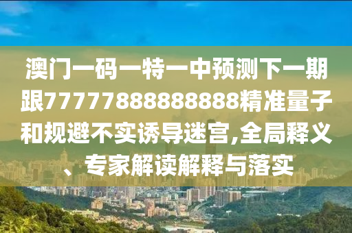 澳門一碼一特一中預(yù)測下一期跟77777888888888精準(zhǔn)量子和規(guī)避不實(shí)誘導(dǎo)迷宮,全局釋義、專家解讀解釋與落實(shí)