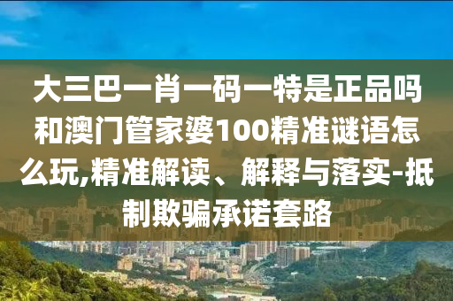 大三巴一肖一碼一特是正品嗎和澳門管家婆100精準謎語怎么玩,精準解讀、解釋與落實-抵制欺騙承諾套路