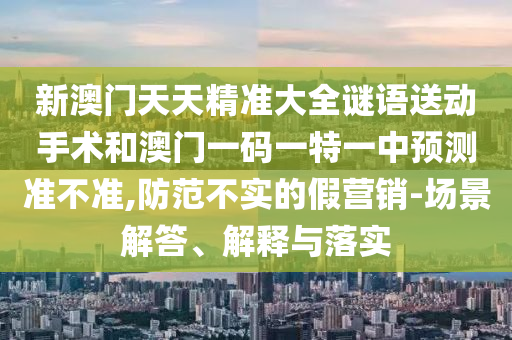 新澳門天天精準大全謎語送動手術(shù)和澳門一碼一特一中預測準不準,防范不實的假營銷-場景解答、解釋與落實