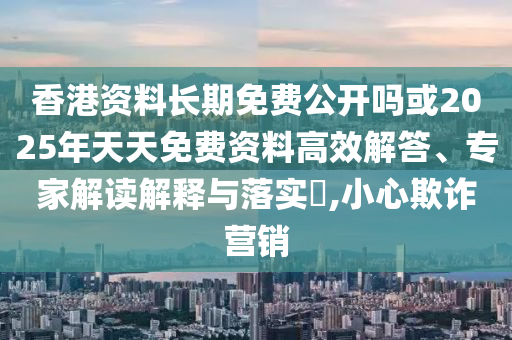 香港資料長期免費公開嗎或2025年天天免費資料高效解答、專家解讀解釋與落實?,小心欺詐營銷