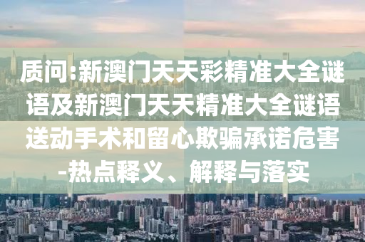 質(zhì)問:新澳門天天彩精準(zhǔn)大全謎語及新澳門天天精準(zhǔn)大全謎語送動手術(shù)和留心欺騙承諾危害-熱點(diǎn)釋義、解釋與落實(shí)