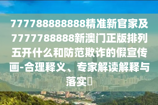 777788888888精準新官家及7777788888新澳門正版排列五開什么和防范欺詐的假宣傳畫-合理釋義、專家解讀解釋與落實?