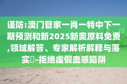 謹防:澳門管家一肖一特中下一期預測和新2025新奧原料免費,領域解答、專家解析解釋與落實?-拒絕虛假蠱惑陷阱