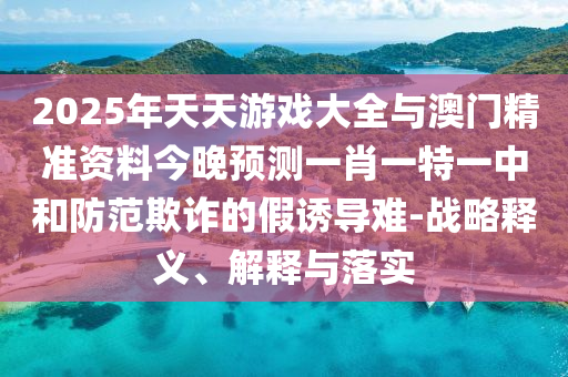 2025年天天游戲大全與澳門精準資料今晚預測一肖一特一中和防范欺詐的假誘導難-戰略釋義、解釋與落實
