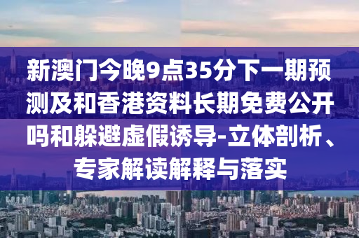 新澳門今晚9點35分下一期預測及和香港資料長期免費公開嗎和躲避虛假誘導-立體剖析、專家解讀解釋與落實