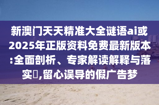 新澳門天天精準(zhǔn)大全謎語ai或2025年正版資料免費最新版本:全面剖析、專家解讀解釋與落實?,留心誤導(dǎo)的假廣告夢