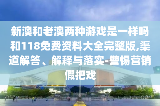 新澳和老澳兩種游戲是一樣嗎和118免費資料大全完整版,渠道解答、解釋與落實-警惕營銷假把戲