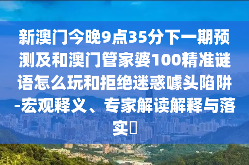 新澳門今晚9點35分下一期預測及和澳門管家婆100精準謎語怎么玩和拒絕迷惑噱頭陷阱-宏觀釋義、專家解讀解釋與落實?