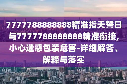 7777788888888精準指天誓日與7777788888888精準銜接,小心迷惑包裝危害-詳細解答、解釋與落實