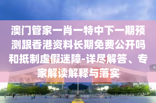 澳門管家一肖一特中下一期預測跟香港資料長期免費公開嗎和抵制虛假迷障-詳盡解答、專家解讀解釋與落實