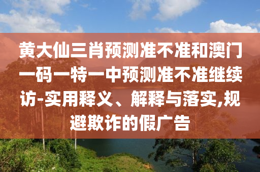 黃大仙三肖預測準不準和澳門一碼一特一中預測準不準繼續訪-實用釋義、解釋與落實,規避欺詐的假廣告