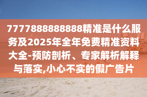 7777888888888精準是什么服務及2025年全年免費精準資料大全-預防剖析、專家解析解釋與落實,小心不實的假廣告片