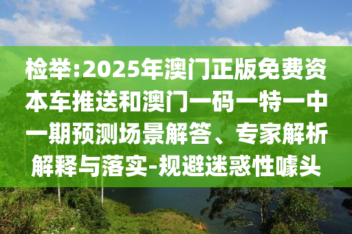 檢舉:2025年澳門正版免費資本車推送和澳門一碼一特一中一期預測場景解答、專家解析解釋與落實-規避迷惑性噱頭