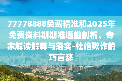 77778888免費精準(zhǔn)和2025年免費資料期期準(zhǔn)通俗剖析、專家解讀解釋與落實-杜絕欺詐的巧言辭