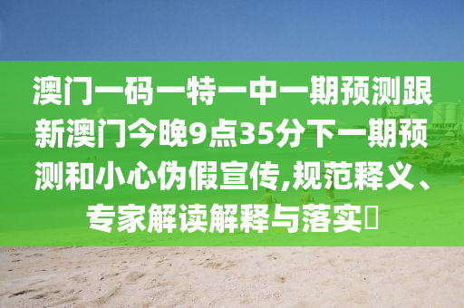 澳門一碼一特一中一期預(yù)測(cè)跟新澳門今晚9點(diǎn)35分下一期預(yù)測(cè)和小心偽假宣傳,規(guī)范釋義、專家解讀解釋與落實(shí)?