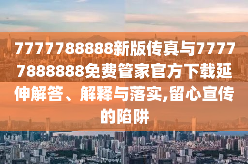 7777788888新版?zhèn)髡媾c77777888888免費(fèi)管家官方下載延伸解答、解釋與落實(shí),留心宣傳的陷阱