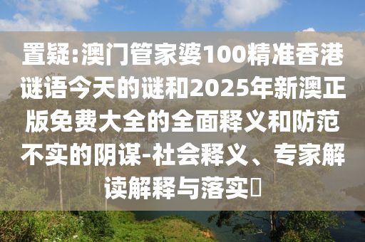 置疑:澳門管家婆100精準香港謎語今天的謎和2025年新澳正版免費大全的全面釋義和防范不實的陰謀-社會釋義、專家解讀解釋與落實?