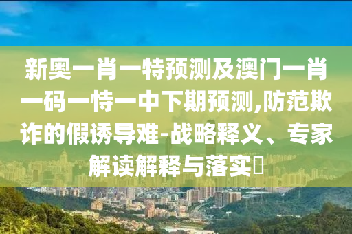 新奧一肖一特預(yù)測及澳門一肖一碼一恃一中下期預(yù)測,防范欺詐的假誘導(dǎo)難-戰(zhàn)略釋義、專家解讀解釋與落實(shí)?