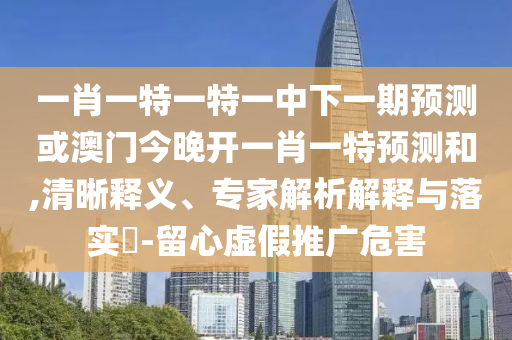 一肖一特一特一中下一期預測或澳門今晚開一肖一特預測和,清晰釋義、專家解析解釋與落實?-留心虛假推廣危害