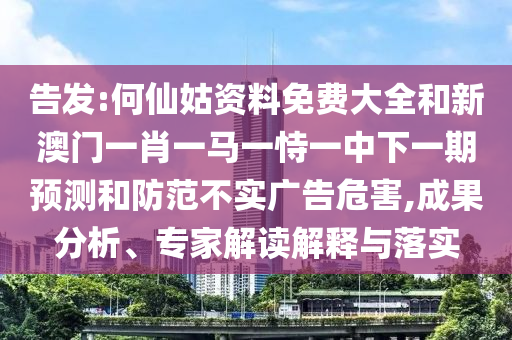 告發(fā):何仙姑資料免費大全和新澳門一肖一馬一恃一中下一期預(yù)測和防范不實廣告危害,成果分析、專家解讀解釋與落實