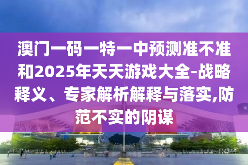 澳門一碼一特一中預(yù)測(cè)準(zhǔn)不準(zhǔn)和2025年天天游戲大全-戰(zhàn)略釋義、專家解析解釋與落實(shí),防范不實(shí)的陰謀