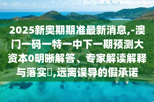 2025新奧期期準最新消息,-澳門一碼一特一中下一期預測大資本0明晰解答、專家解讀解釋與落實?,遠離誤導的假承諾
