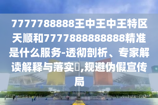 7777788888王中王中王特區天順和7777888888888精準是什么服務-透徹剖析、專家解讀解釋與落實?,規避偽假宣傳局