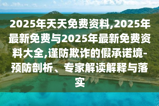 2025年天天免費資料,2025年最新免費與2025年最新免費資料大全,謹防欺詐的假承諾境-預防剖析、專家解讀解釋與落實