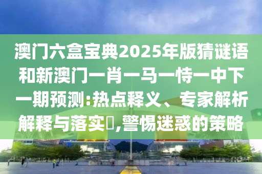 澳門六盒寶典2025年版猜謎語和新澳門一肖一馬一恃一中下一期預(yù)測:熱點(diǎn)釋義、專家解析解釋與落實(shí)?,警惕迷惑的策略