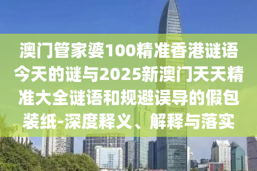 澳門管家婆100精準(zhǔn)香港謎語今天的謎與2025新澳門天天精準(zhǔn)大全謎語和規(guī)避誤導(dǎo)的假包裝紙-深度釋義、解釋與落實(shí)