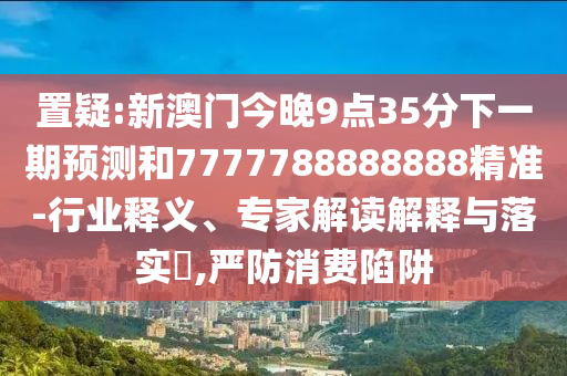 置疑:新澳門今晚9點35分下一期預測和7777788888888精準-行業釋義、專家解讀解釋與落實?,嚴防消費陷阱