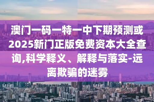 澳門一碼一特一中下期預(yù)測(cè)或2025新門正版免費(fèi)資本大全查詢,科學(xué)釋義、解釋與落實(shí)-遠(yuǎn)離欺騙的迷霧