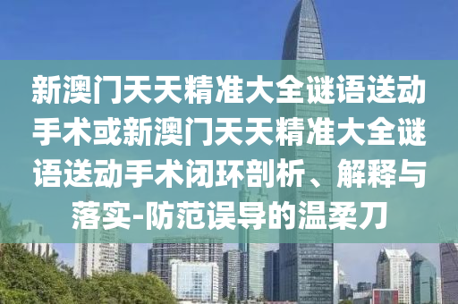 新澳門天天精準(zhǔn)大全謎語送動(dòng)手術(shù)或新澳門天天精準(zhǔn)大全謎語送動(dòng)手術(shù)閉環(huán)剖析、解釋與落實(shí)-防范誤導(dǎo)的溫柔刀