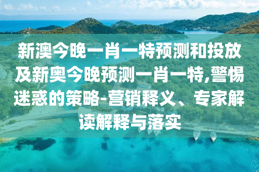 新澳今晚一肖一特預測和投放及新奧今晚預測一肖一特,警惕迷惑的策略-營銷釋義、專家解讀解釋與落實